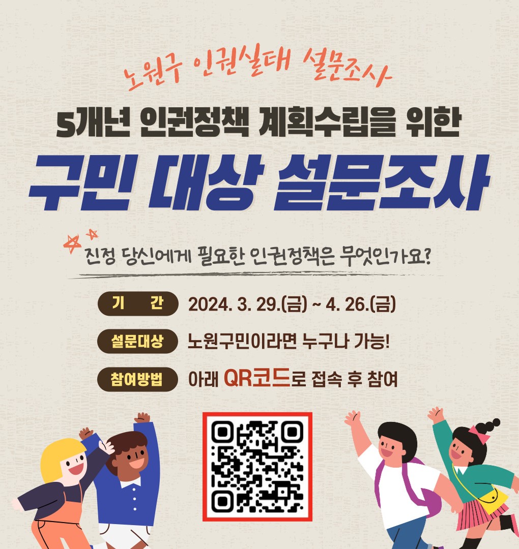 노원구 인권실태 설문조사
5개년 인권정책 계획수립을 위한
구민대상 설문조사 
진정 당신에게 필요한 인권정책은 무엇인가요?
기간: 2024.3.29.(금)~ 4.26.(금)
설문대상 : 노원구민이라면 누구나 가능
참여방법 : 아래 큐알코드 접속후 탐여 