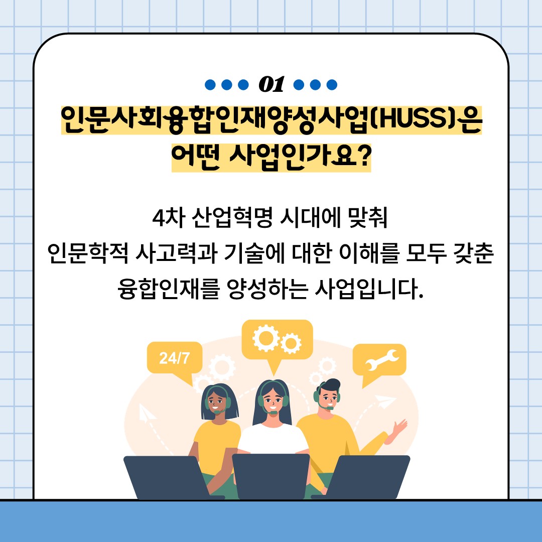 01
인문사회융합인재양성사업(HUSS)은 어떤 사업인가요?
4차 산업혁명 시대에 맞춰 인문학적 사고력과 기술에 대한 이해를 모두 갖춘 융합인재를 양성하는 사업입니다.