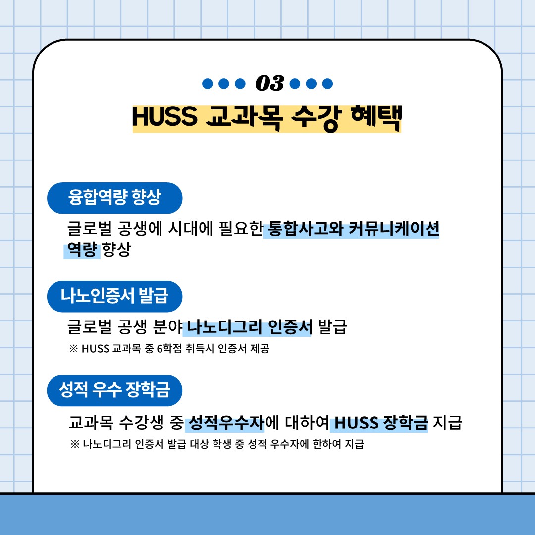 03
HUSS 교과목 수강 혜택
융합역량 향상: 글로벌 공생 시대에 필요한 통합사고와 커뮤니케이션 역량 향상
나노인증서 발급: 글로벌 공생 분야 나노디그리 인증서 발급(HUSS교과목 중 6학점 취득시 인증서 제공)
성적 우수 장학금: 교과목 수강생 중 성적우수자에 대하여 HUSS 장학금 지급 (나노디그리 인증서 발급 대상 학생 중 성적 우수자에 한하여 지급)