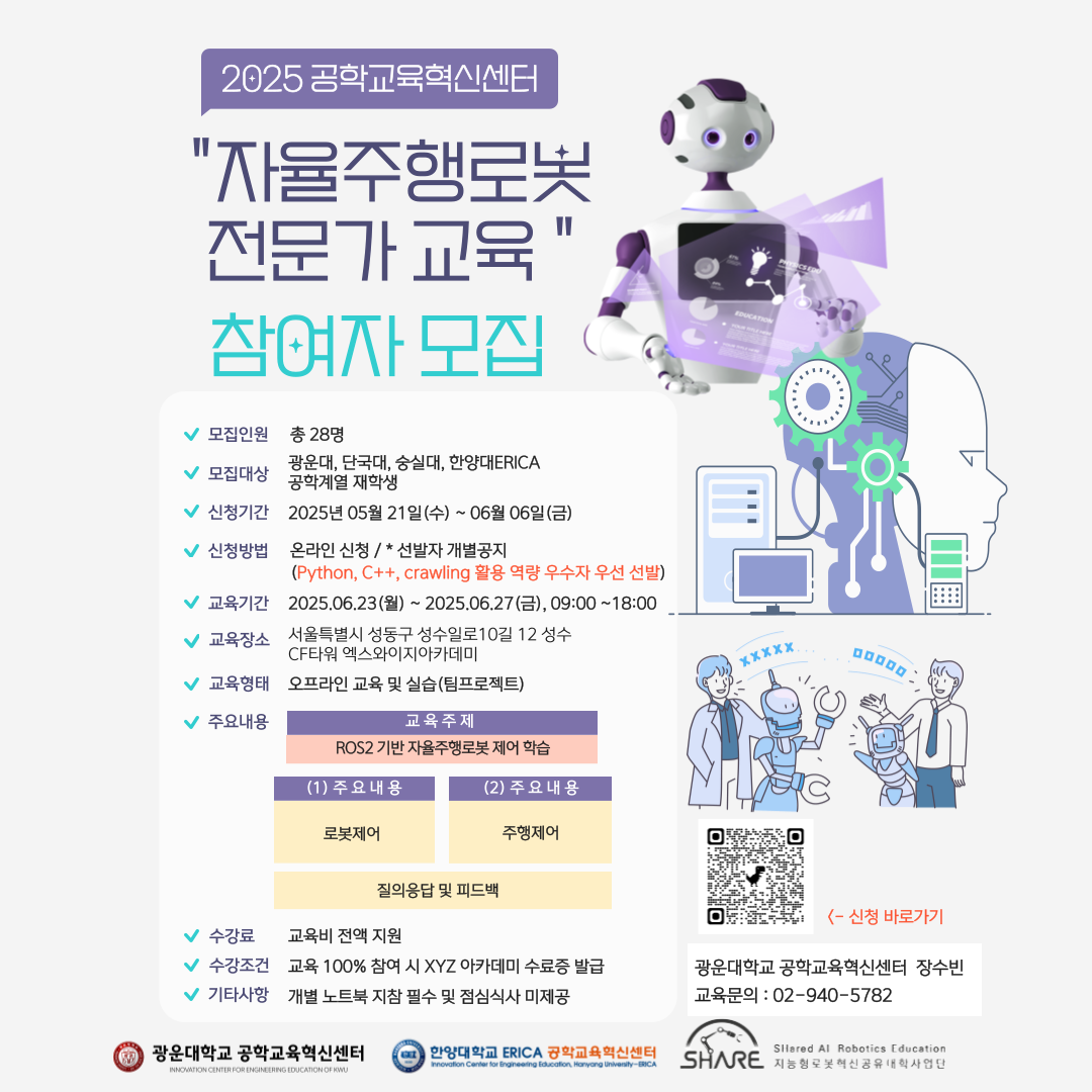 2025학년도 자율주행로봇전문가과정 교육 참가자 모집 안내
모집인원 : 28명
모집대상 : 광운대, 단국대, 숭실대, 한양대ERICA
신청기간 : 2025년 05월 21일(수)~06월 06일(금)
신청방법 : 온라인신청/선발자 개별공지
교육기간 : 2025.06.23(월) ~ 2025.06.27(금), 9:00~18:00
교육장소 : 서울특별시 성동구 성수일로 10길 12 성수 CF타워 엑스와이지아카데미
교육형태 : 오프라인 교육 및 실습(팀 프로젝트)
수강료 : 교육비 전액 지원
수강조건 : 교육 100% 참여 시 XYZ 아카데미 수료증 발급
기타사항 : 개별노트북 지참 필수 및 점심식사 미제공