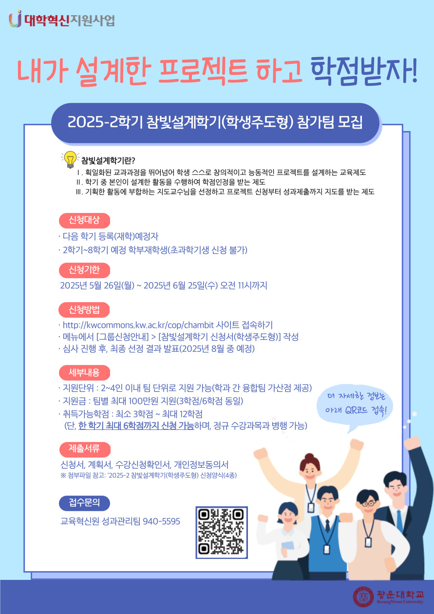 2025-2 참빛설계학기(학생주도형) 참가팀 모집 안내

참빛설계학기란?
1. 획일하된 교과과정을 뛰어넘어 학생 스스로 창의적이고 능동적인 프로젝트를 설계하는 교육제도
2. 학기 중 본인이 설계한 활동을 수행하여 학점인정을 받는 제도
3. 기획한 활동에 부합하는 지도교수님을 선정하고 프로젝트 신청부터 성과제출까지 지도를 받는 제도

신청대상
- 다음 학기 등록(재학)예정자
- 2학기~8학기 예정 학부재학생(초과학기생 신청 불가)

신청기한
- 2025년 5월 26일(월)~2025년 6월 25일(수) 오전 11시까지

신청방법
- http://kwcommons.kw.ac.kr/cop/chambit 사이트 접속
- 메뉴에서 [그룹신청안내]>[참빛설계학기 신청서(학생주도형)] 작성
- 심사 진행 후, 최종 선정 결과 발표(8월 중 예정)

세부내용
- 지원단위: 2~4인 이내 팀 단위로 지원 가능
- 지원금: 팀별 최대 100만원 지원(3학점/6학점 동일)
- 취득가능학점: 최소 3학점~최대 12학점
  (단, 한 학기 최대 6학점까지 신청 가능하며, 정규 수강과목 병행 가능)

제출서류
- 신청서, 계획서, 수강신청요청서, 활동서약서, 개인정보동의서
※첨부파일 참고

접수문의
- 교육혁신원 성과관리팀 940-5595

★ 연결URL : http://kwcommons.kw.ac.kr/cop/chambit/?page_id=7