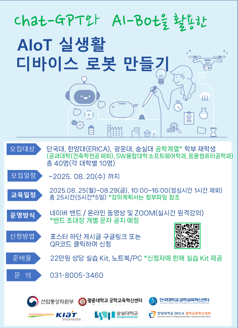 ○ 주최: 컨소시엄 4개 대학 공동
○ 주관: 단국대
○ 프로그램명: A.I 기반 IoT 디바이스 설계 및 응용 교육
○ 강좌명: Chat-GPT와 AI-Bot을 활용한 AIoT 실생활 로봇 만들기
○ 참여 대상 : 컨소시엄 4개 대학(한양대ERICA, 광운대, 단국대, 숭실대)            공학계열 학부 재학생
○ 참여 인원 : 최대 40명(대학별 10명)
○ 교육기간 : 2025년 8월 25일(월) ~ 8월 29일(금), 10:00 ~ 16:00(점심시간 1시간 제외, 총 25시간) 
○ 강사 및 운영업체: CS로보틱스 김창호 대표
○ 운영방식: 온라인동영상 + 실시간 원격강의(ZOOM 활용 예정)
○ 신청방법: 단국대학교 공학교육혁신센터 홈페이지를(접수탭) 통한 신청
             (https://cms.dankook.ac.kr/web/abeek)
○ 선정방법: 선착순 선발
○ 수료조건: 80% 이상 교육 참여자에게 수료증 발급
○ 준비물: 개인 노트북, 22만원 상당 실습키트(제공)