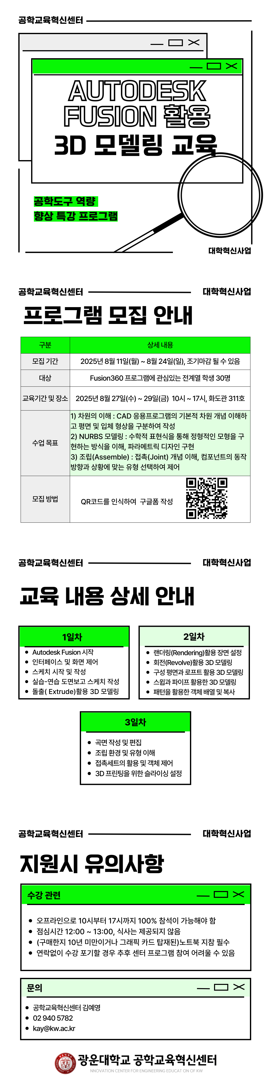  ② Fusion 360를 활용한 3D 모델링 및 설계
      - 설계 및 시뮬레이션에 활용할 수 있는 3D 모델링 프로그램 활용 역량 향상을 위한 프로그램을 개설하여 운영
      - 주요 기능을 학습 및 실습을 통해 이론과 실무를 연결
      - 전계열 재학생 수강 확대로 역량 배양 기회 제공

교육일정
내용
1일
(6시간)
2차원 작성 및 NURBS 모델링 1
 - Fusion 360 소개 및 인터페이스 이해
 - 스케치(Sketch) 시작 및 작성
 - 실습-연습 도면 보고 스케치 작성
 - 돌출을 활용한 3D 모델링
2일
(6시간)
NURBS 모델링 2
 - 렌더링 활용한 장면 설정
 - 회전, 구성 평면과 로프트, 스위과 파이프 활용한 3D 모델링
 - 패턴 활용한 객체 배열 및 복사
3일
(6시간)
NURBS 모델링 3
 - 곡면 작성 및 편집
 - 조립 환경 및 유형 이해
 - 접촉세트의 활용 및 객체 제어
 - 3D 프린팅을 위한 슬라이싱 설정

      - 교육 세부 계획
            · 교육대상 및 인원 : 전계열 재학생 40명
            · 교육일시 : 8월 마지막주
            · 교육 진행방식 : 오프라인 교육(주강사가 교육을 진행하고 Q&A를 
               담당하는 보조강사 1명 상주