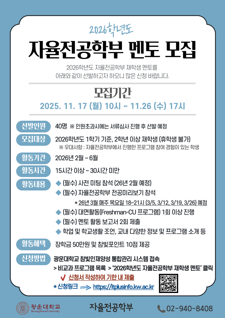 자율전공학부 재학생 멘토 모집
2026학년도 자율전공학부 재학생 멘토를 아래와 같이 선발하고자 하오니 많은 신청 바랍니다.
1. 모집기간 : 2025.11.17. (월) 10시 ~ 11.26 (수) 17시
2. 모집인원 및 대상
가. 선발인원 : 40명 ※인원초과시에는 서류심사 진행 후 선발 예정
나. 2026학년도 1학기 기준, 2학년 이상 재학생 (휴학생 불가)
※우대사항 : 자율전공학부에서 진행한 프로그램 참여 경험이 있는 학생
3. 활동기간 : 2026년 2월 ~ 6월
4. 활동시간 : 15시간 이상~30시간 미만
5. 활동내용
가. (필수) 사전 미팅 참석(26년 2월 예정)
나. (필수) 자율전공학부 전공미리보기 참석
*26년 3월 매주 목요일 18~21시 (3/5, 3/12, 3/19, 3/26) 예정
다. (필수) 대면활동(Freshman-CU 프로그램) 최소 1회 진행
라. (필수) 멘토 활동 보고서 2회 제출
마. 학업 및 학교생활 조언, 교내 다양한 정보 및 프로그램 소개 등
6. 활동혜택 : 장학금 50만원 및 참빛포인트 10점 제공
7. 신청 방법
가. 광운대학교 참빛인재양성 통합관리 시스템 접속 > 비교과 프로그램 목록 > ‘2026학년도 자율전공학부 재학생 멘토’ 클릭 후 신청서 작성하여 기한 내 제출
나. 신청링크 : https://itplusinfo.kw.ac.kr
8.문의: 자율전공학부 사무실 (02-940-8408)
광운대학교 자율전공학부장