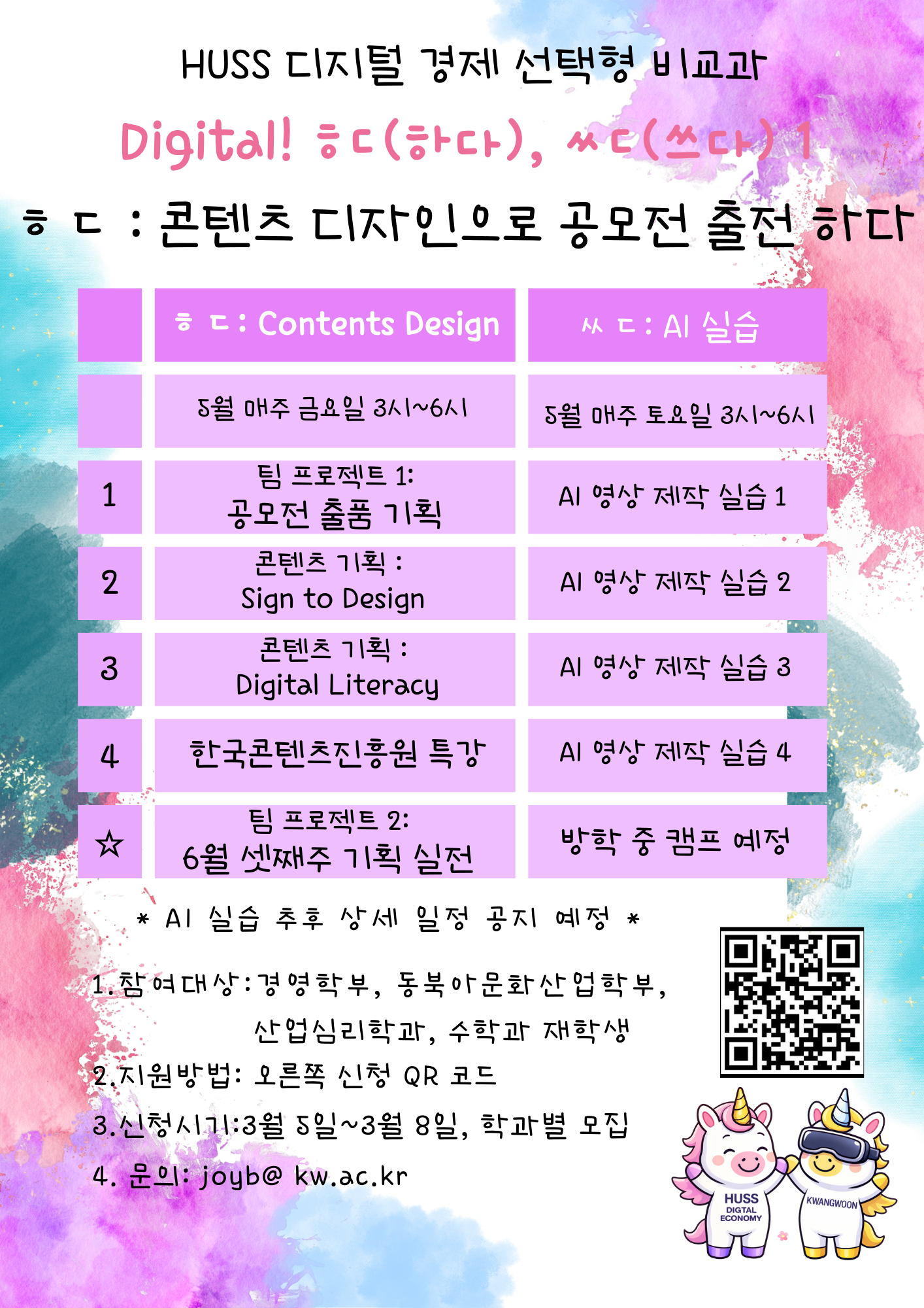 HUSS 디지털 경제 사업단에서 「HUSS 디지털 경제 선택형 비교과」 프로그램을 운영합니다.

이번 비교과 프로그램은 [DIGITAL 쓰다: AI 실습]과 [DIGITAL 하다: 콘텐츠 기획]으로 나누어 진행합니다.

AI 실습은 모듈형으로 연속성 없이 진행되고, 콘텐츠 기획은 릴레이 방식으로 진행됩니다.

 

1. 행사명: HUSS 디지털 경제 비교과 - [DIGITAL 하다: 콘텐츠 기획]

2. 참가 대상: 경영학부, 동북아문화산업학부, 산업심리학과, 수학과 재학생(휴학생 및 졸업생은 신청이 불가합니다.)

3. 신청 기간: 2026년 3월 5일(목) ~ 3월 8일(일)

4. 참가 신청: 포스터 내 QR코드 스캔 및 참가 신청

5. 수업 방식: 팀프로젝트(TEAM PROJECT)

6. 프로그램 목표: 공모전 출품

7. 세부 사항: 자세한 내용은 포스터를 참고해주시기 바랍니다.

8. 기타 문의: 광운대학교 HUSS 디지털 경제 사업단(Tel. 02-940-8281 / e-mail. joyb@kw.ac.kr)



※ [DIGITAL 하다: 콘텐츠 기획] 프로그램은 연속성 릴레이 비교과 프로그램 입니다. 기간 동안은 모두 출석해야 합니다.


※ [DIGITAL 쓰다: AI 실습]은 추후 공지합니다.

