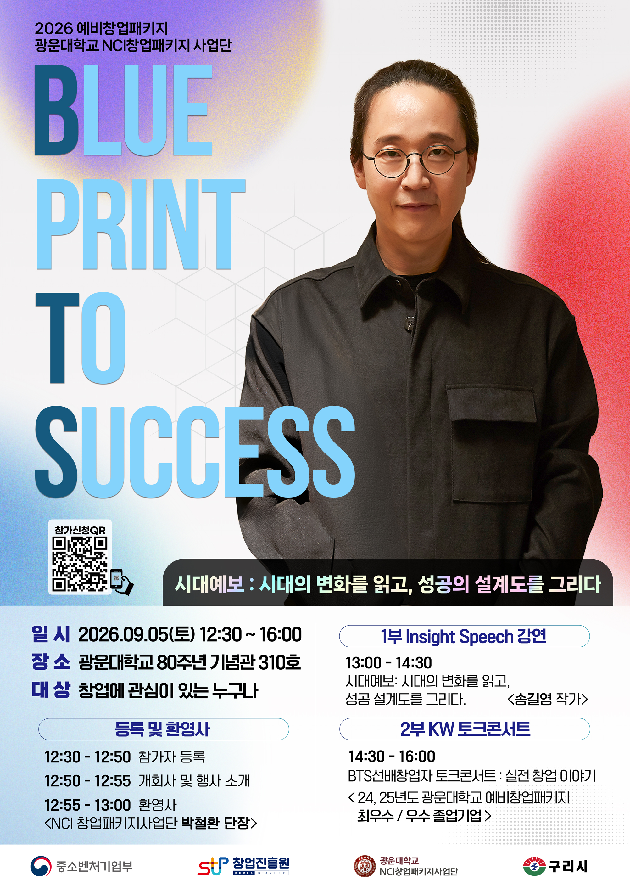 2026 BTS(Blueprint To Success) 포스터 대체 텍스트

[이미지 설명]
세로형 행사 홍보 포스터이다. 흰색 배경에 보라색, 하늘색, 붉은색의 그라데이션과 점무늬 그래픽이 배치되어 있으며, 오른쪽에는 검은색 셔츠와 둥근 안경을 착용한 송길영 작가의 상반신 사진이 크게 들어가 있다. 왼쪽에는 “BLUE PRINT TO SUCCESS”라는 영문 문구가 파란색 계열의 큰 글자로 세로 배치되어 있다. 하단에는 행사 일시, 장소, 대상, 세부 일정, 강연 및 토크콘서트 내용, 참가 신청 QR코드와 주최·주관 기관 로고가 정리되어 있다.

[포스터 내용]
2026 예비창업패키지
광운대학교 NCI창업패키지사업단

BLUE PRINT TO SUCCESS

시대예보: 시대의 변화를 읽고, 성공의 설계도를 그리다

참가신청 QR

일시: 2026. 09. 05.(토) 12:30~16:00
장소: 광운대학교 80주년 기념관 310호
대상: 창업에 관심이 있는 누구나

[등록 및 환영사]
12:30~12:50 참가자 등록
12:50~12:55 개회사 및 행사 소개
12:55~13:00 환영사
- NCI창업패키지사업단 박철환 단장

[1부 Insight Speech 강연]
13:00~14:30
시대예보: 시대의 변화를 읽고, 성공 설계도를 그리다.
- 송길영 작가

[2부 KW 토크콘서트]
14:30~16:00
BTS 선배창업자 토크콘서트: 실전 창업 이야기

[주최·주관 및 협력기관]
중소벤처기업부
창업진흥원
광운대학교 NCI창업패키지사업단
구리시

QR URL : https://forms.gle/MYNwpYNKe9AWo23S7