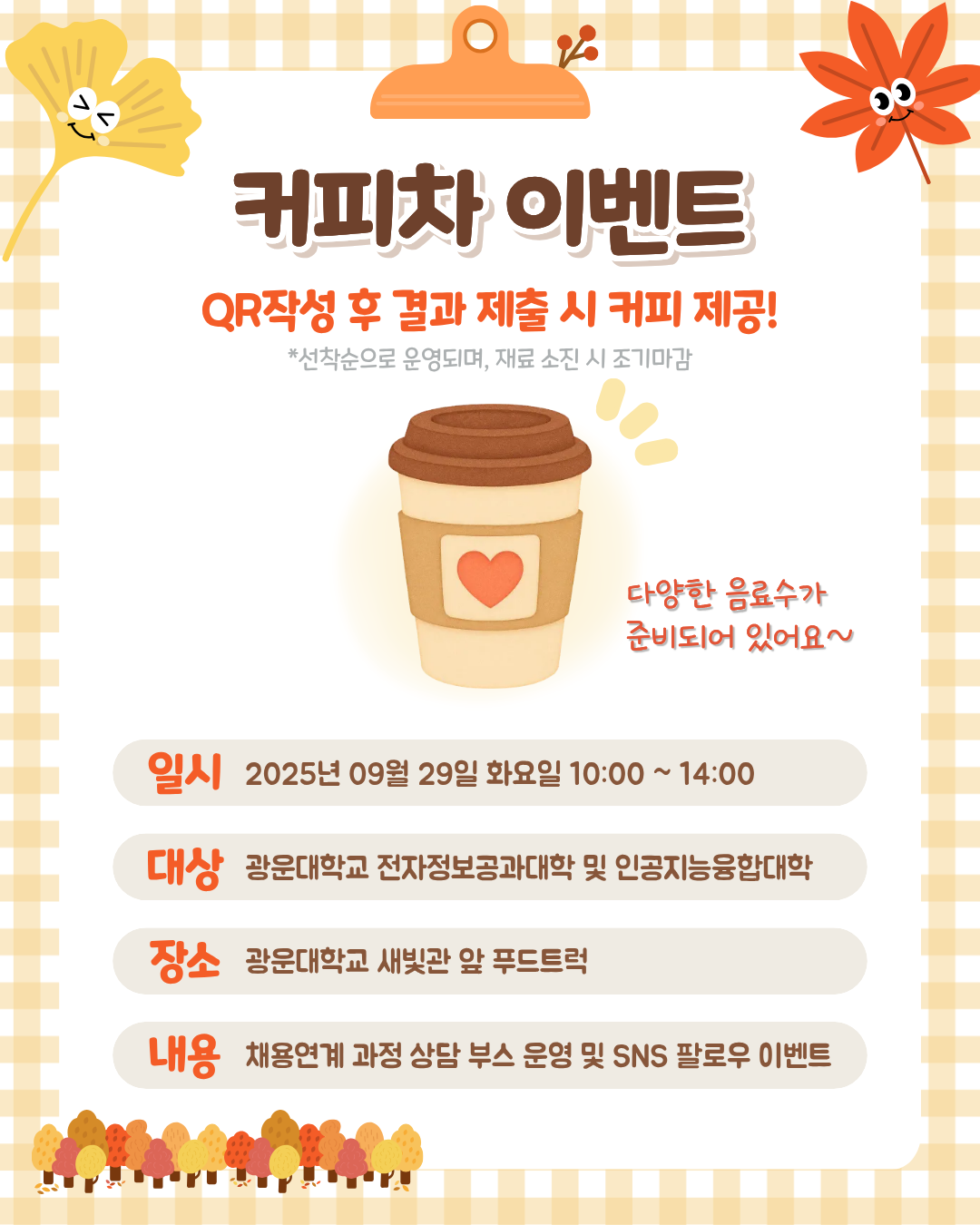가을맞이 커피차 이벤트 안내
광운대학교 학생들을 위한 가을맞이 커피차 이벤트를 진행합니다.

일시: 2026. 9. 29.(화) 10:00~14:00
장소: 광운대학교 새빛관 앞 푸드트럭
대상: 광운대학교 전자정보공과대학 및 인공지능융합대학 학생
내용: 채용연계 과정 상담 부스 및 SNS 팔로우 이벤트
QR 작성 후 결과 제출 시 커피를 제공하오니 학생 여러분의 많은 참여 바랍니다. ☕🍂

