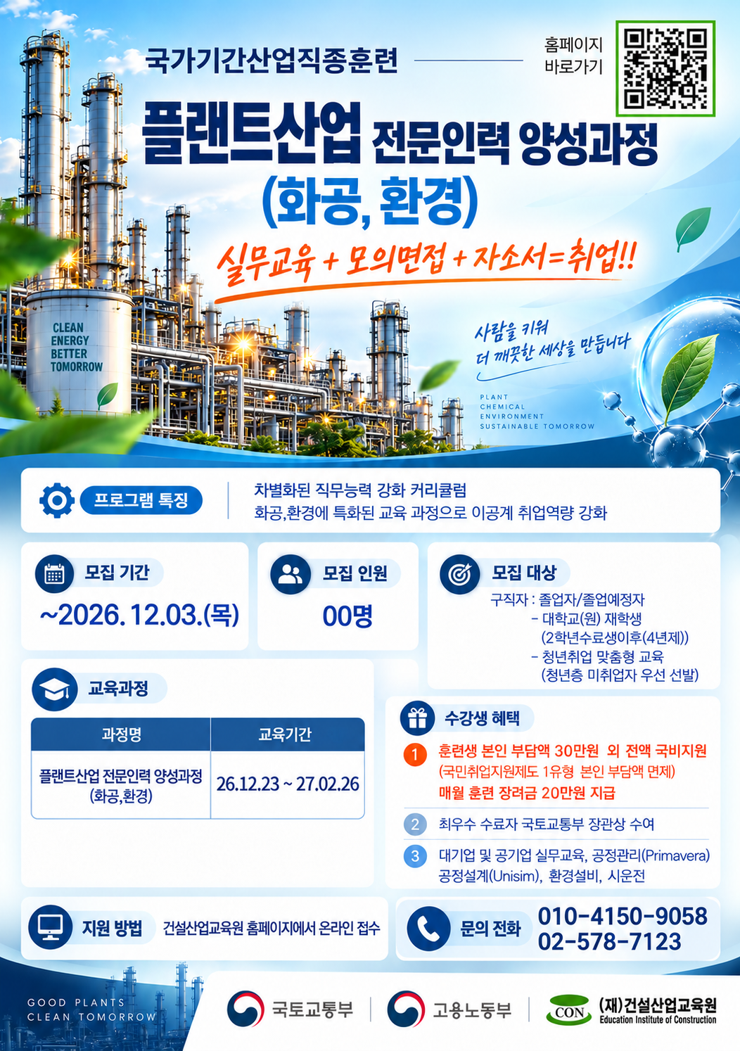 [국가기간산업직종훈련] 플랜트산업 전문인력 양성과정(화공·환경) 모집 안내



화공·환경 분야 취업을 희망하는 구직자 및 졸업예정자를 대상으로 「플랜트산업 전문인력 양성과정」 교육생을 모집합니다.

모집 기간: ~ 2026. 12. 3.(목)

교육 기간: 2026. 12. 23. ~ 2027. 2. 26.

모집 대상: 구직자 및 졸업예정자

교육 내용: 화공·환경 분야 전문교육, 실무교육, 모의면접 및 자기소개서 작성

교육 혜택: 국비지원, 훈련장려금 지급 등

화공·환경 분야 취업 역량을 강화하고자 하는 학생들의 많은 관심 바랍니다.

※ 자세한 내용 및 신청은 포스터 내 QR코드 또는 건설산업교육원 홈페이지를 참고해 주시기 바랍니다.​